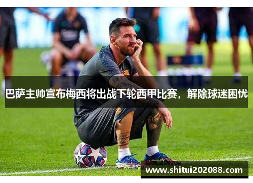 巴萨主帅宣布梅西将出战下轮西甲比赛，解除球迷困忧