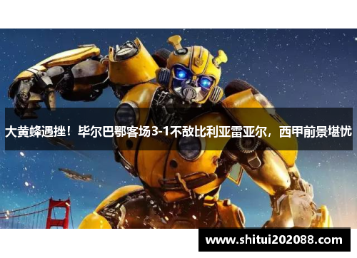 大黄蜂遇挫！毕尔巴鄂客场3-1不敌比利亚雷亚尔，西甲前景堪忧