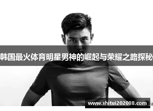韩国最火体育明星男神的崛起与荣耀之路探秘