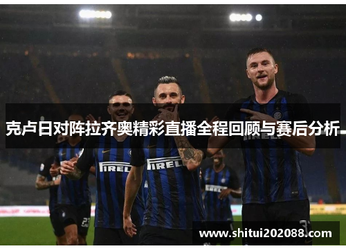 克卢日对阵拉齐奥精彩直播全程回顾与赛后分析