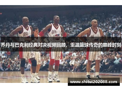 乔丹与巴克利经典对决视频回顾，重温篮球传奇的巅峰时刻