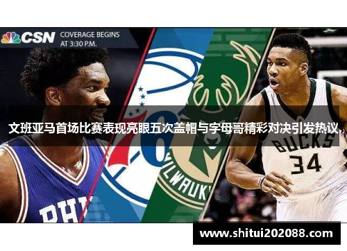 文班亚马首场比赛表现亮眼五次盖帽与字母哥精彩对决引发热议