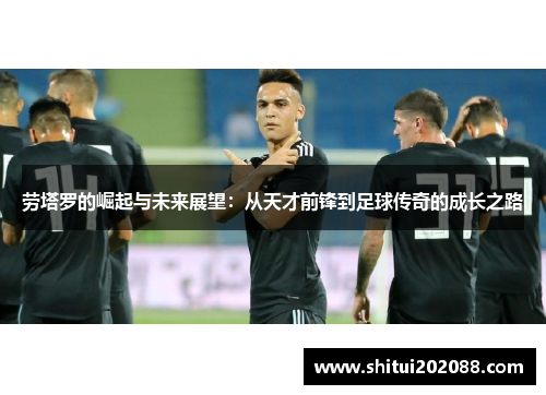 劳塔罗的崛起与未来展望：从天才前锋到足球传奇的成长之路