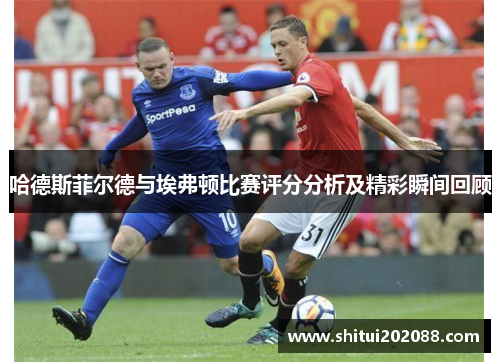 哈德斯菲尔德与埃弗顿比赛评分分析及精彩瞬间回顾